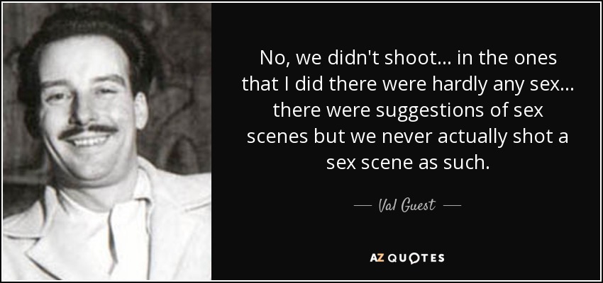 No, we didn't shoot... in the ones that I did there were hardly any sex... there were suggestions of sex scenes but we never actually shot a sex scene as such. - Val Guest