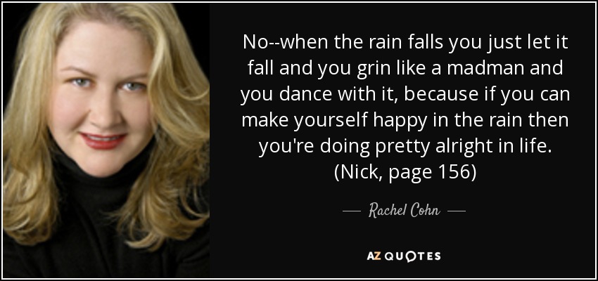 No--when the rain falls you just let it fall and you grin like a madman and you dance with it, because if you can make yourself happy in the rain then you're doing pretty alright in life. (Nick, page 156) - Rachel Cohn