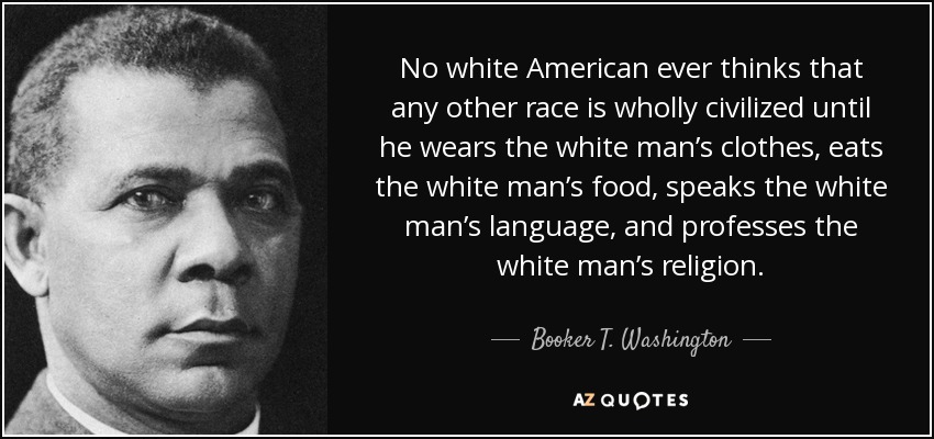 No white American ever thinks that any other race is wholly civilized until he wears the white man’s clothes, eats the white man’s food, speaks the white man’s language, and professes the white man’s religion. - Booker T. Washington