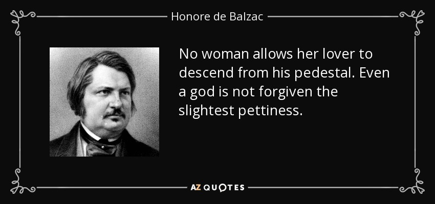 No woman allows her lover to descend from his pedestal. Even a god is not forgiven the slightest pettiness. - Honore de Balzac
