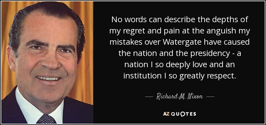 No words can describe the depths of my regret and pain at the anguish my mistakes over Watergate have caused the nation and the presidency - a nation I so deeply love and an institution I so greatly respect. - Richard M. Nixon