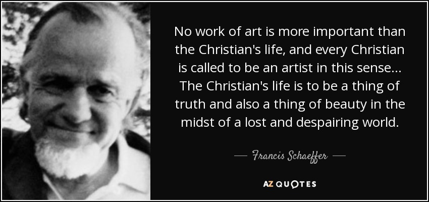 No work of art is more important than the Christian's life, and every Christian is called to be an artist in this sense... The Christian's life is to be a thing of truth and also a thing of beauty in the midst of a lost and despairing world. - Francis Schaeffer