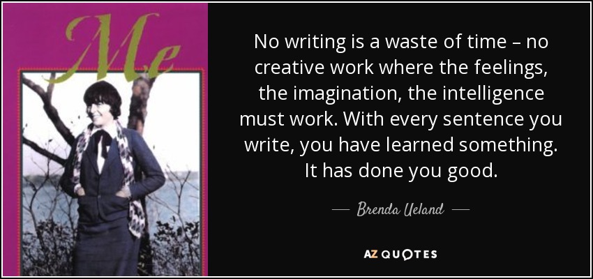 No writing is a waste of time – no creative work where the feelings, the imagination, the intelligence must work. With every sentence you write, you have learned something. It has done you good. - Brenda Ueland