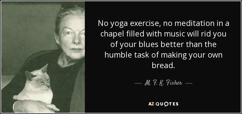 No yoga exercise, no meditation in a chapel filled with music will rid you of your blues better than the humble task of making your own bread. - M. F. K. Fisher