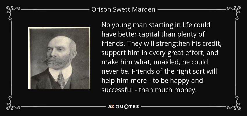 No young man starting in life could have better capital than plenty of friends. They will strengthen his credit, support him in every great effort, and make him what, unaided, he could never be. Friends of the right sort will help him more - to be happy and successful - than much money. - Orison Swett Marden