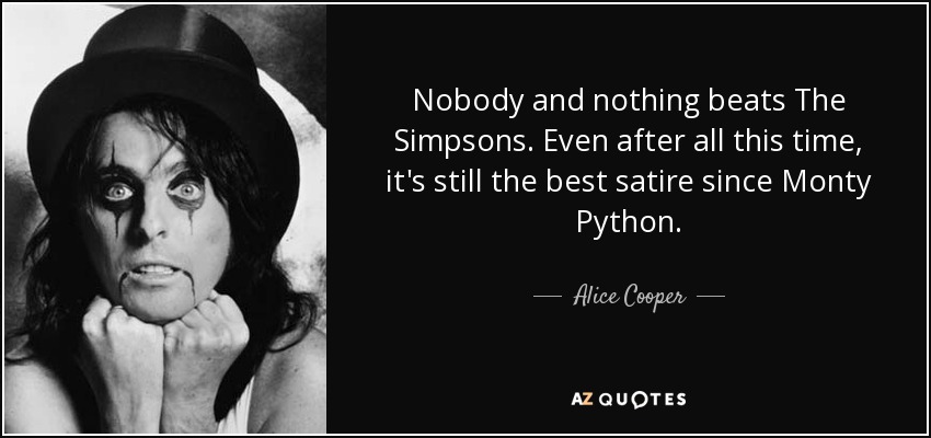 Nobody and nothing beats The Simpsons. Even after all this time, it's still the best satire since Monty Python. - Alice Cooper