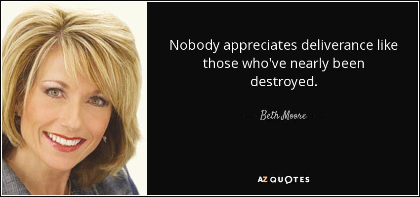 Nobody appreciates deliverance like those who've nearly been destroyed. - Beth Moore
