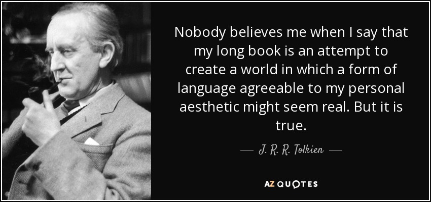 Nobody believes me when I say that my long book is an attempt to create a world in which a form of language agreeable to my personal aesthetic might seem real. But it is true. - J. R. R. Tolkien