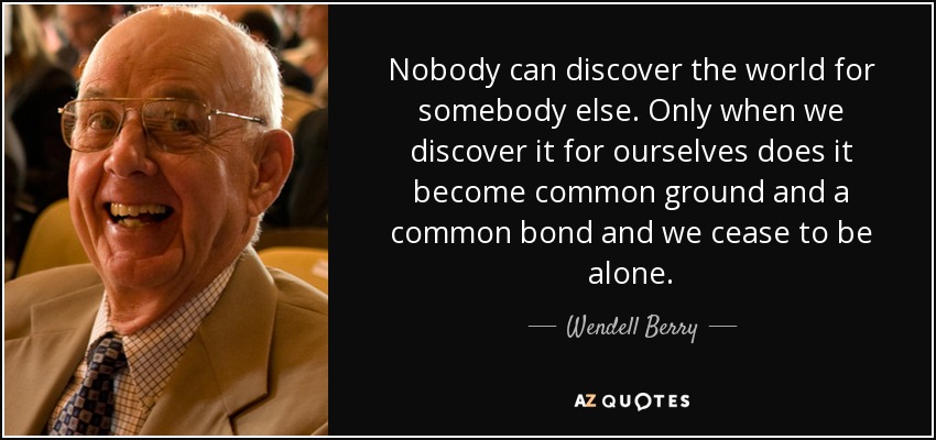 Nobody can discover the world for somebody else. Only when we discover it for ourselves does it become common ground and a common bond and we cease to be alone. - Wendell Berry