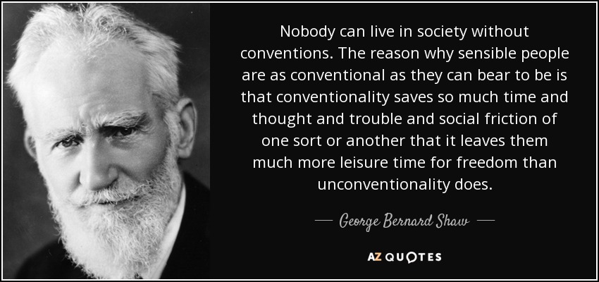 Nobody can live in society without conventions. The reason why sensible people are as conventional as they can bear to be is that conventionality saves so much time and thought and trouble and social friction of one sort or another that it leaves them much more leisure time for freedom than unconventionality does. - George Bernard Shaw