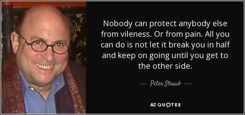 Nobody can protect anybody else from vileness. Or from pain. All you can do is not let it break you in half and keep on going until you get to the other side. - Peter Straub