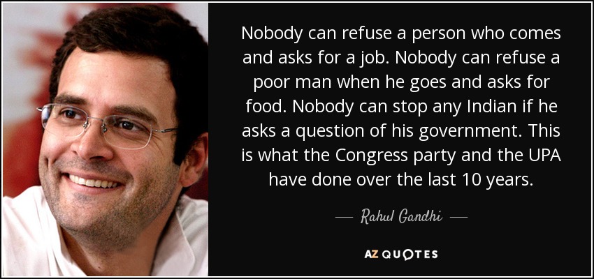 Nobody can refuse a person who comes and asks for a job. Nobody can refuse a poor man when he goes and asks for food. Nobody can stop any Indian if he asks a question of his government. This is what the Congress party and the UPA have done over the last 10 years. - Rahul Gandhi
