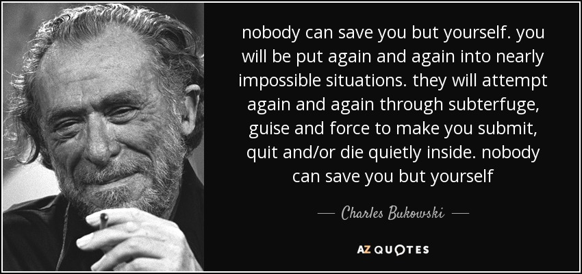 nobody can save you but yourself. you will be put again and again into nearly impossible situations. they will attempt again and again through subterfuge, guise and force to make you submit, quit and/or die quietly inside. nobody can save you but yourself - Charles Bukowski