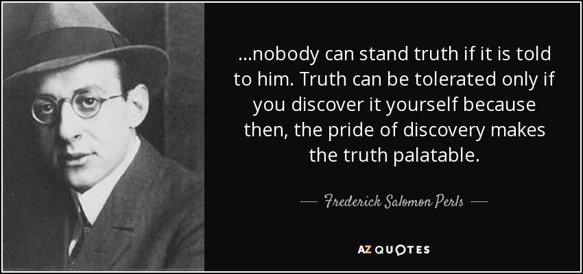 ...nobody can stand truth if it is told to him. Truth can be tolerated only if you discover it yourself because then, the pride of discovery makes the truth palatable. - Frederick Salomon Perls