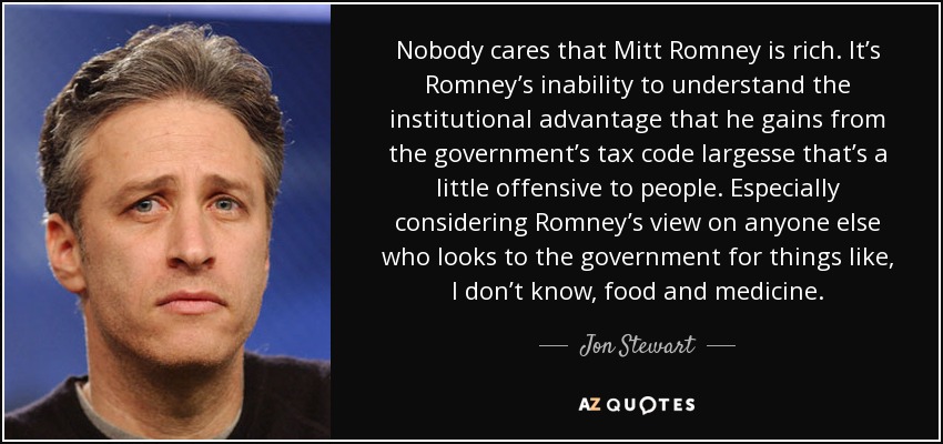 Nobody cares that Mitt Romney is rich. It’s Romney’s inability to understand the institutional advantage that he gains from the government’s tax code largesse that’s a little offensive to people. Especially considering Romney’s view on anyone else who looks to the government for things like, I don’t know, food and medicine. - Jon Stewart