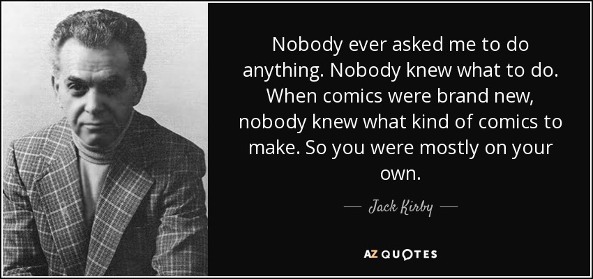 Nobody ever asked me to do anything. Nobody knew what to do. When comics were brand new, nobody knew what kind of comics to make. So you were mostly on your own. - Jack Kirby