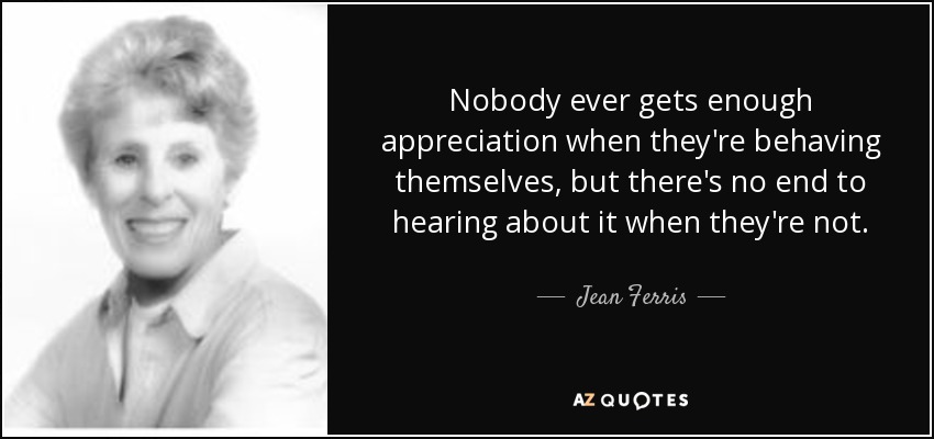 Nobody ever gets enough appreciation when they're behaving themselves, but there's no end to hearing about it when they're not. - Jean Ferris