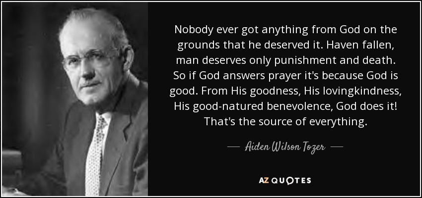 Nobody ever got anything from God on the grounds that he deserved it. Haven fallen, man deserves only punishment and death. So if God answers prayer it's because God is good. From His goodness, His lovingkindness, His good-natured benevolence, God does it! That's the source of everything. - Aiden Wilson Tozer
