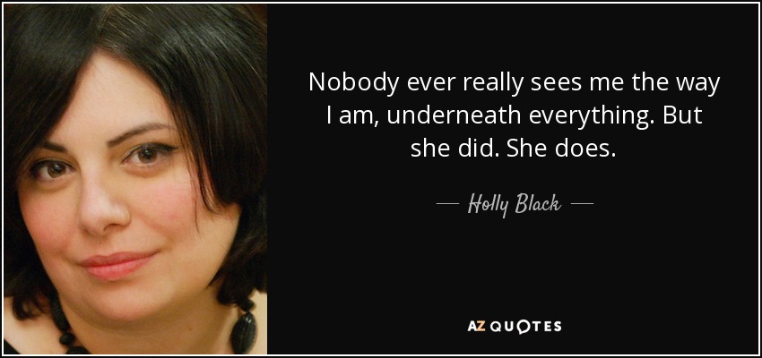 Nobody ever really sees me the way I am, underneath everything. But she did. She does. - Holly Black