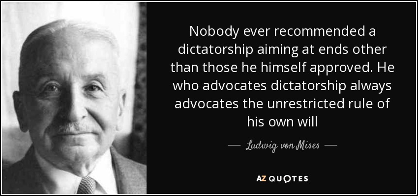 Nobody ever recommended a dictatorship aiming at ends other than those he himself approved. He who advocates dictatorship always advocates the unrestricted rule of his own will - Ludwig von Mises