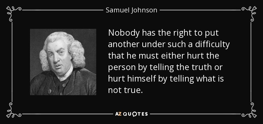 Nobody has the right to put another under such a difficulty that he must either hurt the person by telling the truth or hurt himself by telling what is not true. - Samuel Johnson