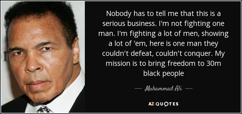 Nobody has to tell me that this is a serious business. I'm not fighting one man. I'm fighting a lot of men, showing a lot of 'em, here is one man they couldn't defeat, couldn't conquer. My mission is to bring freedom to 30m black people - Muhammad Ali