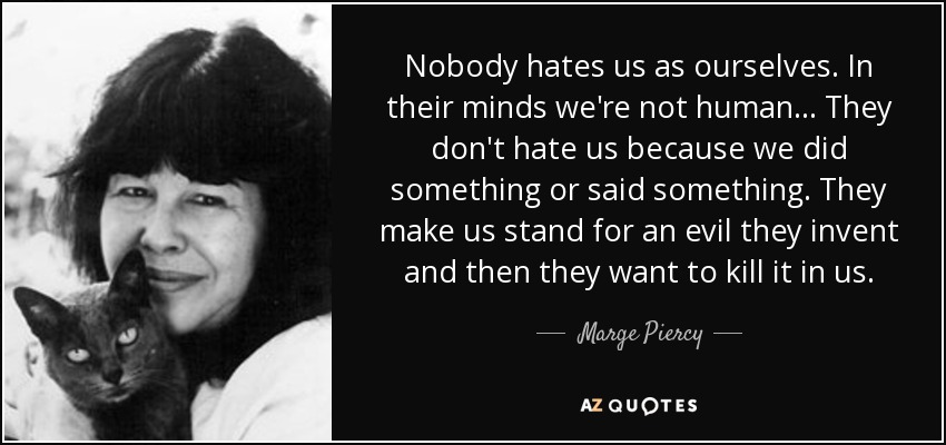 Nobody hates us as ourselves. In their minds we're not human... They don't hate us because we did something or said something. They make us stand for an evil they invent and then they want to kill it in us. - Marge Piercy