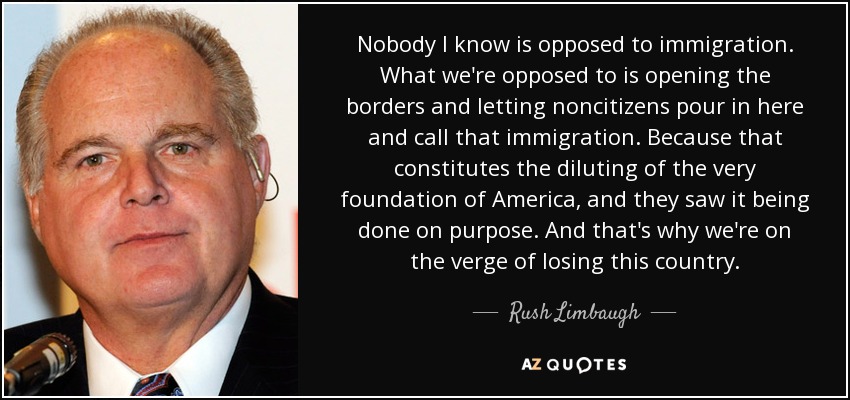 Nobody I know is opposed to immigration. What we're opposed to is opening the borders and letting noncitizens pour in here and call that immigration. Because that constitutes the diluting of the very foundation of America, and they saw it being done on purpose. And that's why we're on the verge of losing this country. - Rush Limbaugh