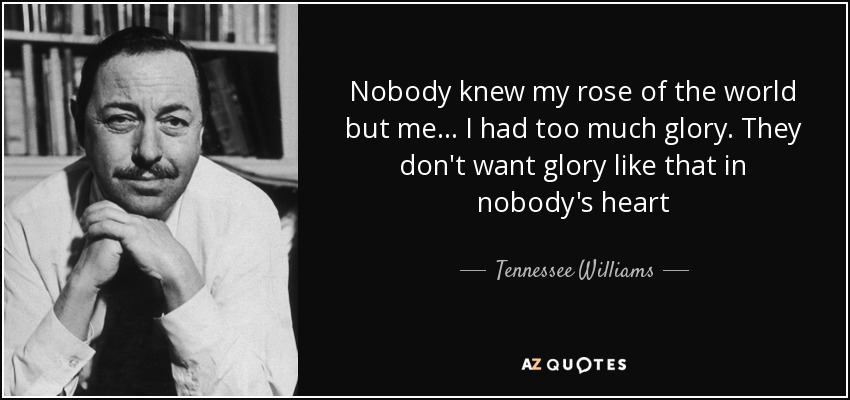 Nobody knew my rose of the world but me... I had too much glory. They don't want glory like that in nobody's heart - Tennessee Williams