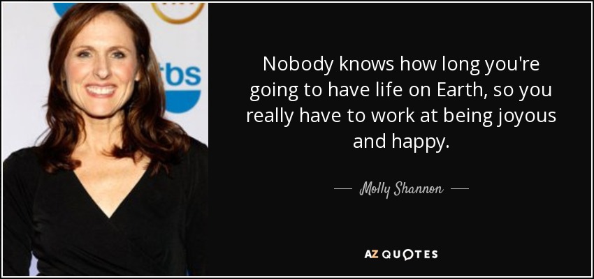 Nobody knows how long you're going to have life on Earth, so you really have to work at being joyous and happy. - Molly Shannon