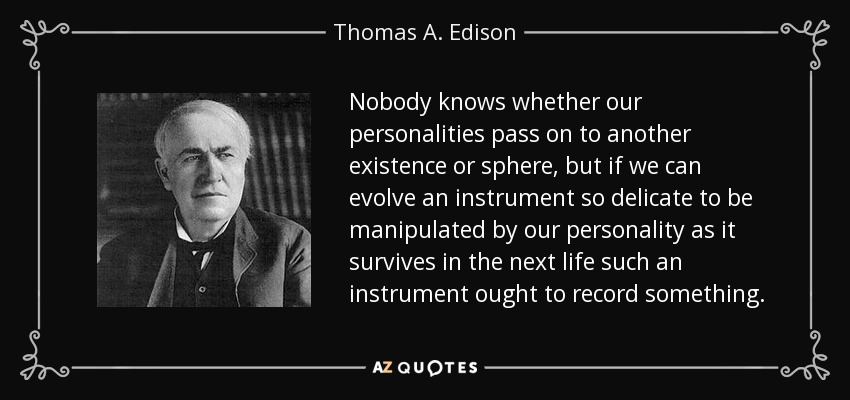 Nobody knows whether our personalities pass on to another existence or sphere, but if we can evolve an instrument so delicate to be manipulated by our personality as it survives in the next life such an instrument ought to record something. - Thomas A. Edison