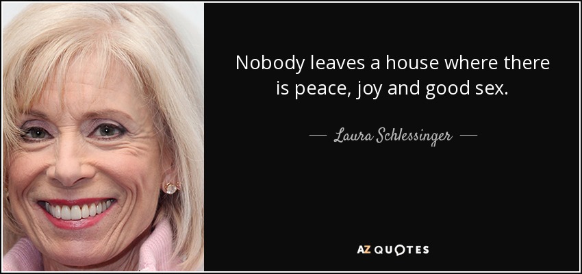 Nobody leaves a house where there is peace, joy and good sex. - Laura Schlessinger