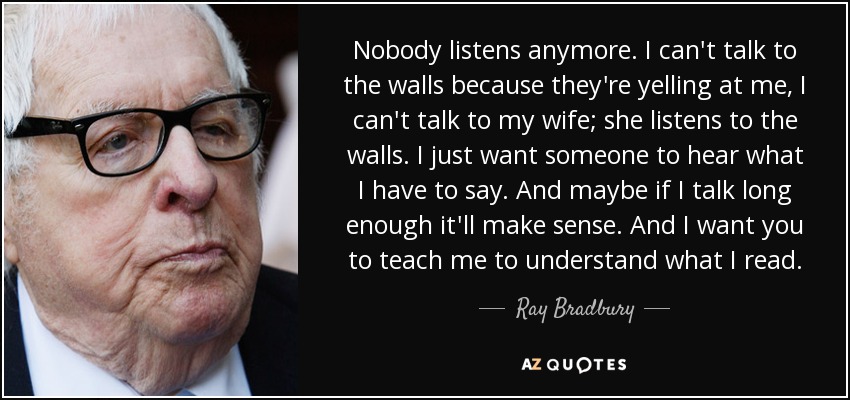 Nobody listens anymore. I can't talk to the walls because they're yelling at me, I can't talk to my wife; she listens to the walls. I just want someone to hear what I have to say. And maybe if I talk long enough it'll make sense. And I want you to teach me to understand what I read. - Ray Bradbury