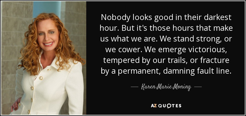 Nobody looks good in their darkest hour. But it's those hours that make us what we are. We stand strong, or we cower. We emerge victorious, tempered by our trails, or fracture by a permanent, damning fault line. - Karen Marie Moning