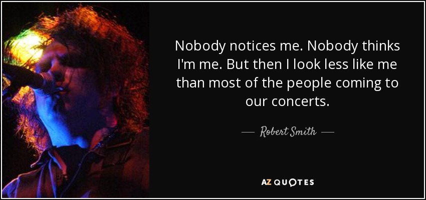 Nobody notices me. Nobody thinks I'm me. But then I look less like me than most of the people coming to our concerts. - Robert Smith