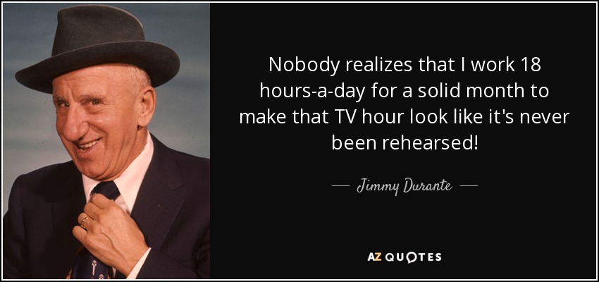Nobody realizes that I work 18 hours-a-day for a solid month to make that TV hour look like it's never been rehearsed! - Jimmy Durante