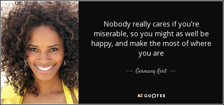 Nobody really cares if you’re miserable, so you might as well be happy, and make the most of where you are - Germany Kent