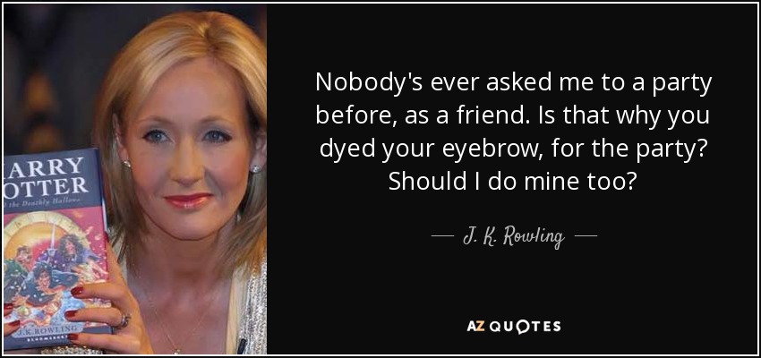 Nobody's ever asked me to a party before, as a friend. Is that why you dyed your eyebrow, for the party? Should I do mine too? - J. K. Rowling