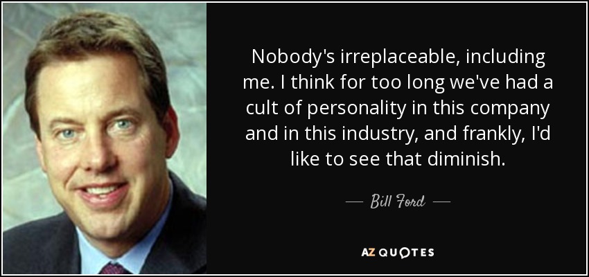 Nobody's irreplaceable, including me. I think for too long we've had a cult of personality in this company and in this industry, and frankly, I'd like to see that diminish. - Bill Ford