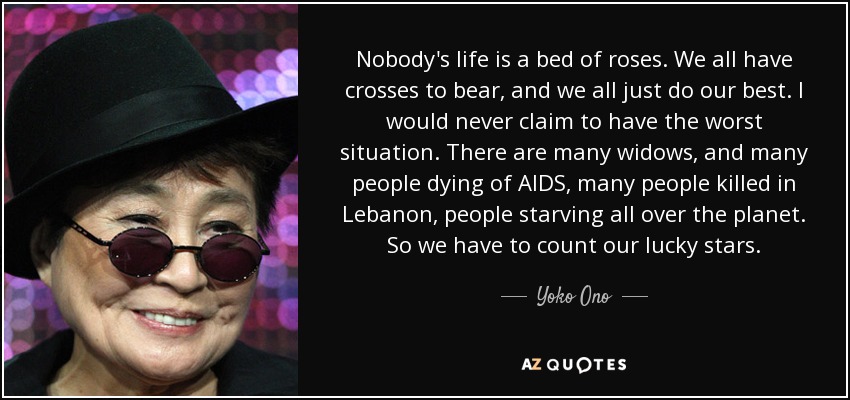 Nobody's life is a bed of roses. We all have crosses to bear, and we all just do our best. I would never claim to have the worst situation. There are many widows, and many people dying of AIDS, many people killed in Lebanon, people starving all over the planet. So we have to count our lucky stars. - Yoko Ono