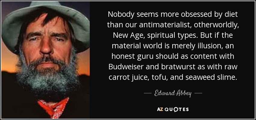 Nobody seems more obsessed by diet than our antimaterialist, otherworldly, New Age, spiritual types. But if the material world is merely illusion, an honest guru should as content with Budweiser and bratwurst as with raw carrot juice, tofu, and seaweed slime. - Edward Abbey