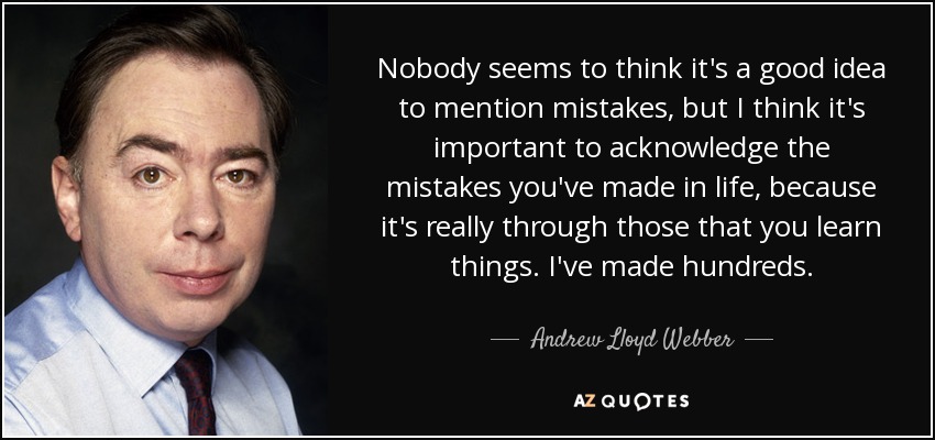 Nobody seems to think it's a good idea to mention mistakes, but I think it's important to acknowledge the mistakes you've made in life, because it's really through those that you learn things. I've made hundreds. - Andrew Lloyd Webber