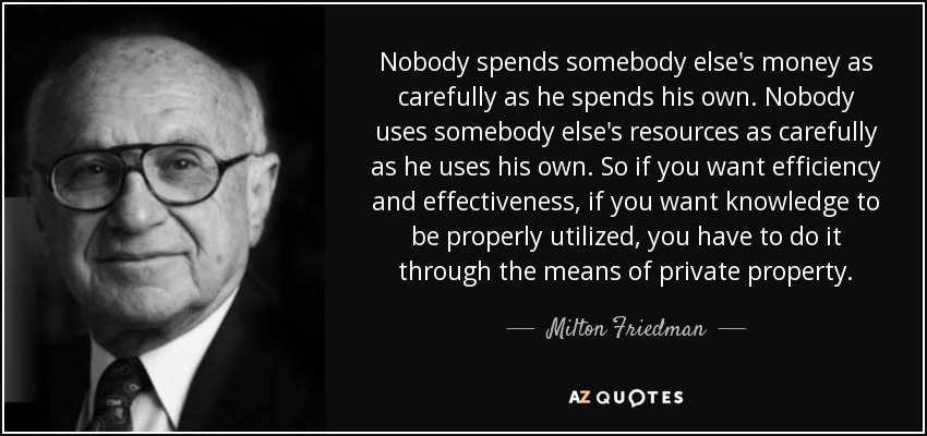 Nobody spends somebody else's money as carefully as he spends his own. Nobody uses somebody else's resources as carefully as he uses his own. So if you want efficiency and effectiveness, if you want knowledge to be properly utilized, you have to do it through the means of private property. - Milton Friedman