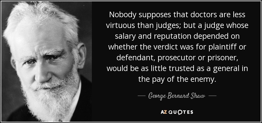 Nobody supposes that doctors are less virtuous than judges; but a judge whose salary and reputation depended on whether the verdict was for plaintiff or defendant, prosecutor or prisoner, would be as little trusted as a general in the pay of the enemy. - George Bernard Shaw
