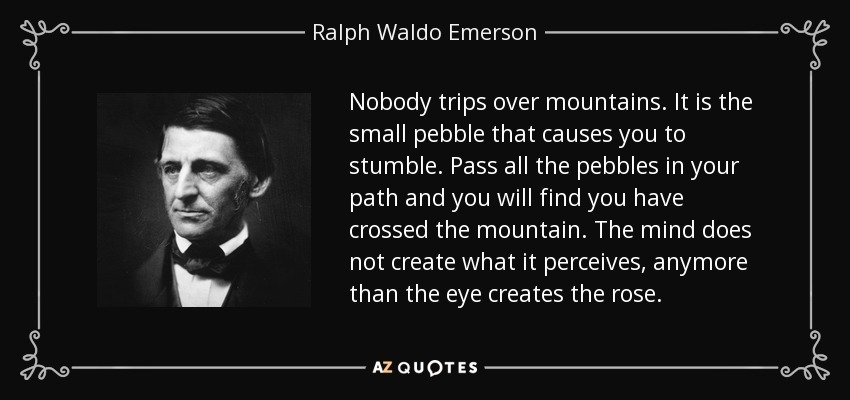 Nobody trips over mountains. It is the small pebble that causes you to stumble. Pass all the pebbles in your path and you will find you have crossed the mountain. The mind does not create what it perceives, anymore than the eye creates the rose. - Ralph Waldo Emerson