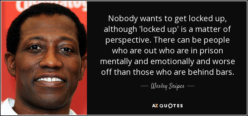 Nobody wants to get locked up, although 'locked up' is a matter of perspective. There can be people who are out who are in prison mentally and emotionally and worse off than those who are behind bars. - Wesley Snipes