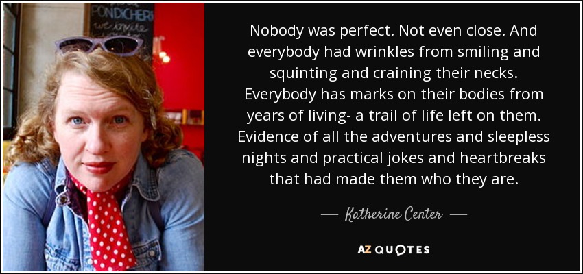 Nobody was perfect. Not even close. And everybody had wrinkles from smiling and squinting and craining their necks. Everybody has marks on their bodies from years of living- a trail of life left on them. Evidence of all the adventures and sleepless nights and practical jokes and heartbreaks that had made them who they are. - Katherine Center