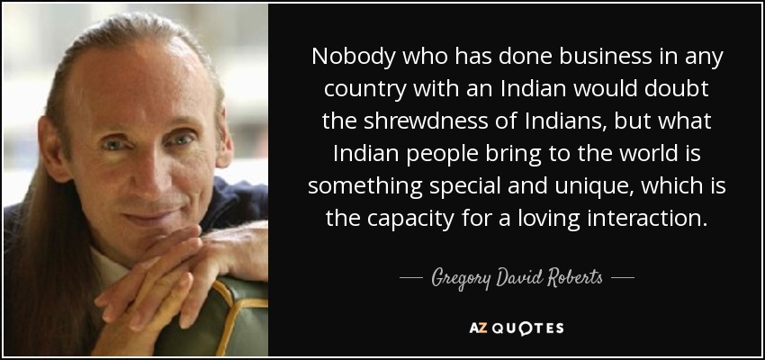 Nobody who has done business in any country with an Indian would doubt the shrewdness of Indians, but what Indian people bring to the world is something special and unique, which is the capacity for a loving interaction. - Gregory David Roberts