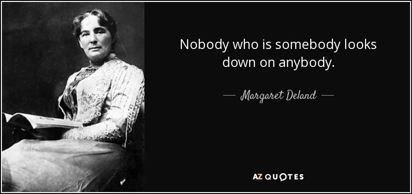 Nobody who is somebody looks down on anybody. - Margaret Deland