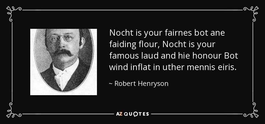 Nocht is your fairnes bot ane faiding flour, Nocht is your famous laud and hie honour Bot wind inflat in uther mennis eiris. - Robert Henryson